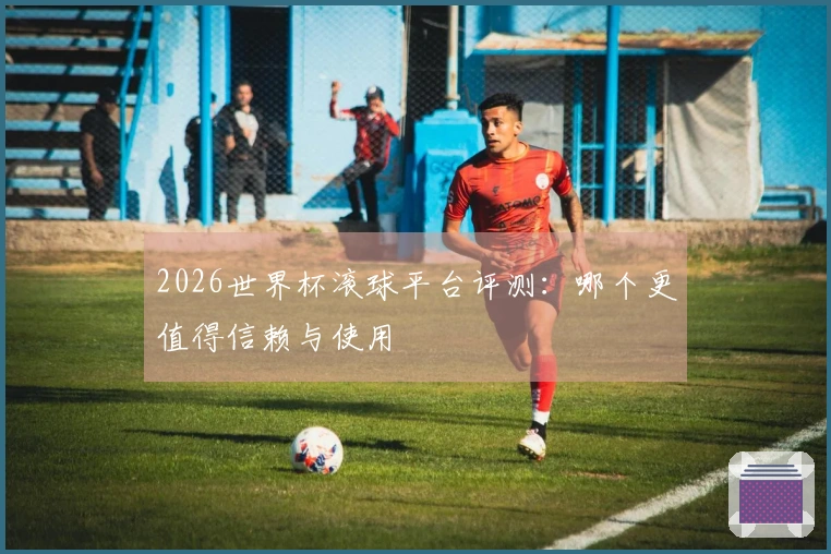 2026世界杯滚球平台评测：哪个更值得信赖与使用