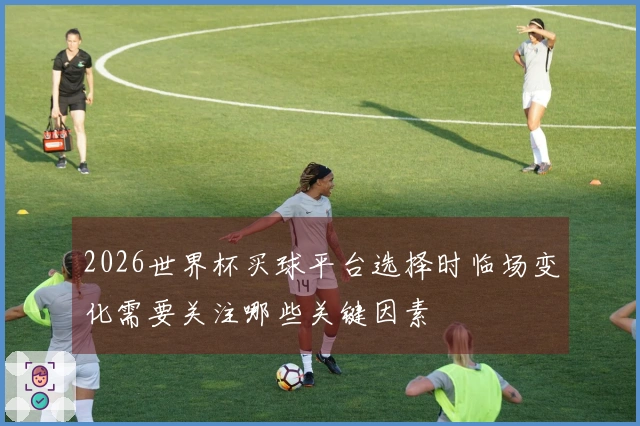 2026世界杯买球平台选择时临场变化需要关注哪些关键因素