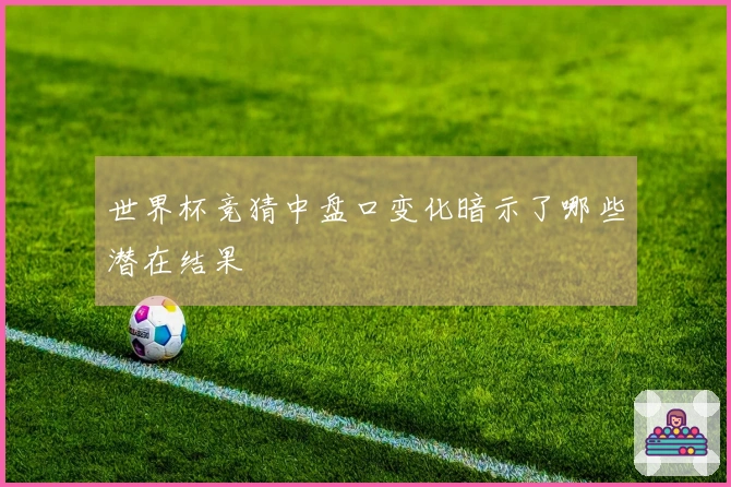 世界杯竞猜中盘口变化暗示了哪些潜在结果