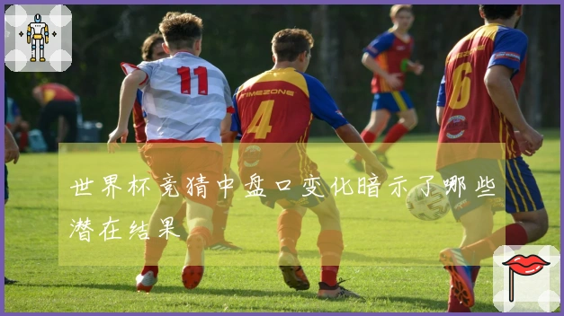 世界杯竞猜中盘口变化暗示了哪些潜在结果